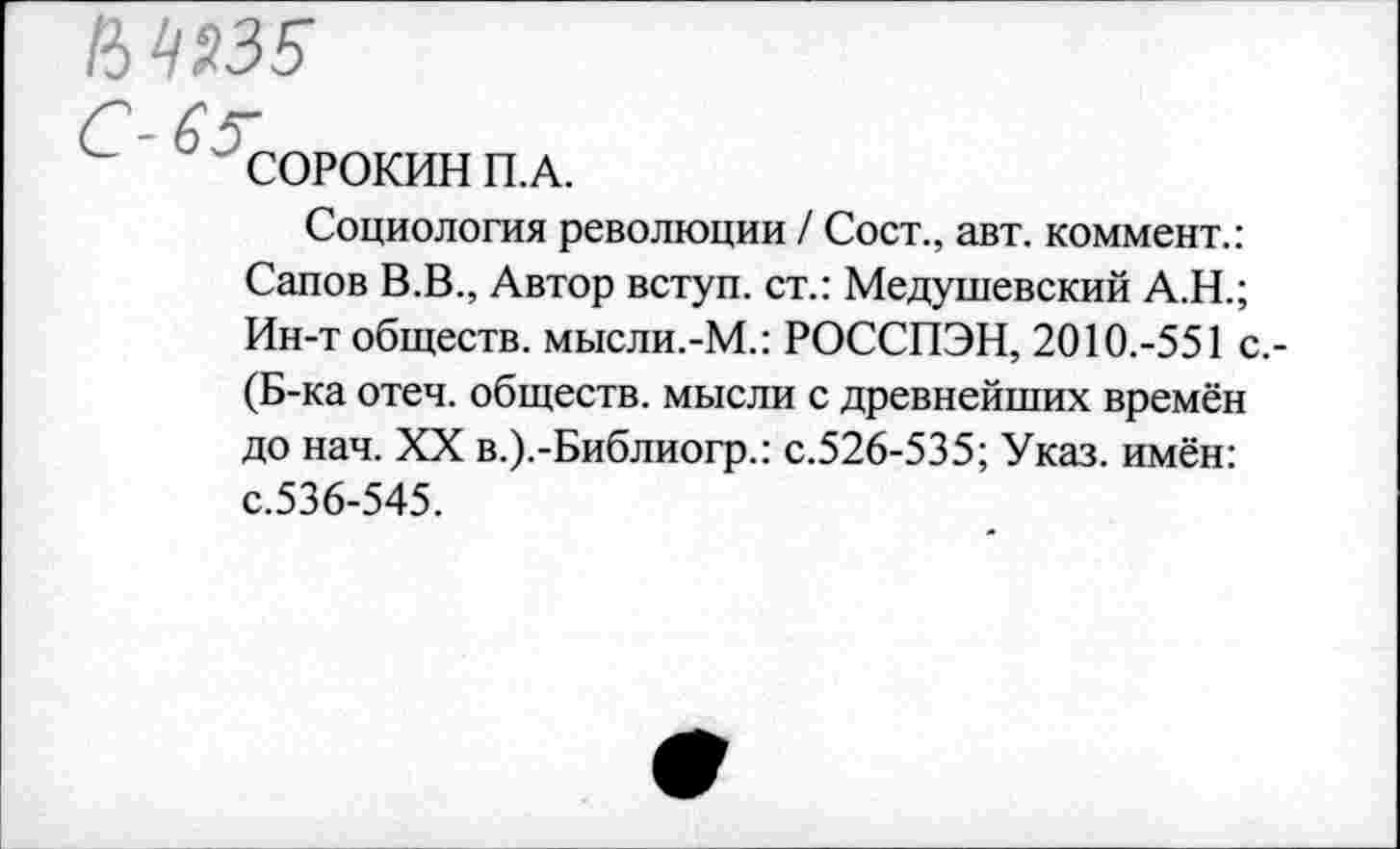 ﻿15 4935
б
' СОРОКИН П.А.
Социология революции / Сост., авт. коммент.: Сапов В.В., Автор вступ. ст.: Медушевский А.Н.; Ин-т обществ. мысли.-М.: РОССПЭН, 2010.-551 с.-(Б-ка отеч. обществ, мысли с древнейших времён до нач. XX в.).-Библиогр.: с.526-535; Указ, имён: с.536-545.